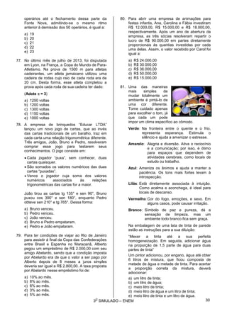 3
O
SIMULADO – ENEM
operários até o fechamento dessa parte da
Fonte Nova, admitindo-se o mesmo ritmo
anterior à demissão dos 50 operários, é igual a:
a) 19
b) 20
c) 21
d) 22
e) 23
77. No último mês de julho de 2013, foi disputada
em Lyon, na França, a Copa do Mundo de Para-
Atletismo. Na prova de 1500 m para atletas
cadeirantes, um atleta jamaicano utilizou uma
cadeira de rodas cujo raio de cada roda era de
20 cm. Desta forma, esse atleta completou a
prova após cada roda de sua cadeira ter dado:
(Adote  = 3)
a) 1250 voltas
b) 1200 voltas
c) 1300 voltas
d) 1150 voltas
e) 1000 voltas
78. A empresa de brinquedos “Educar LTDA”
lançou um novo jogo de cartas, que ao invés
das cartas tradicionais de um baralho, traz em
cada carta uma relação trigonométrica diferente.
Três amigos, João, Bruno e Pedro, resolveram
comprar esse jogo para testarem seus
conhecimentos. O jogo consiste em:
 Cada jogador “puxa”, sem conhecer, duas
cartas quaisquer.
 São somados os valores numéricos das duas
cartas “puxadas”.
 Vence o jogador cuja soma dos valores
numéricos associados às relações
trigonométricas das cartas for a maior.
João tirou as cartas tg 135° e sen 90°, Bruno
puxou cos 390° e sen 180°, enquanto Pedro
obteve sen 210° e tg 765°. Dessa forma:
a) Bruno venceu.
b) Pedro venceu.
c) João venceu.
d) Bruno e Pedro empataram.
e) Pedro e João empataram.
79. Para ter condições de viajar ao Rio de Janeiro
para assistir à final da Copa das Confederações
entre Brasil e Espanha no Maracanã, Alberto
pegou um empréstimo de R$ 2.000,00 com seu
amigo Abelardo, sendo que a condição imposta
por Abelardo era de que o valor a ser pago por
Alberto depois de 8 meses a juros simples
deveria ser igual a R$ 2.800,00. A taxa proposta
por Abelardo nesse empréstimo foi de:
a) 10% ao mês.
b) 8% ao mês.
c) 6% ao mês.
d) 3% ao mês.
e) 5% ao mês.
80. Para abrir uma empresa de animações para
festas infantis, Ana, Carolina e Fábia investiram
R$ 12.000,00, R$ 15.000,00 e R$ 18.000,00,
respectivamente. Após um ano de abertura da
empresa, as três sócias resolveram repartir o
lucro de R$ 90.000,00 em partes diretamente
proporcionais às quantias investidas por cada
uma delas. Assim, o valor recebido por Carol foi
igual a:
a) R$ 24.000,00
b) R$ 30.000,00
c) R$ 36.000,00
d) R$ 50.000,00
e) R$ 15.000,00
81. Uma das maneiras
mais simples de
mudar totalmente um
ambiente é pintá-lo de
uma cor diferente.
Tome cuidado apenas
para escolher o tom, já
que cada um pode
impor um clima específico ao cômodo.
Verde: Na fronteira entre o quente e o frio,
representa esperança. Estimula o
silêncio e ajuda a amenizar o estresse.
Amarelo: Alegria e diversão. Ativa o raciocínio
e a comunicação; por isso, é ótimo
para espaços que dependem de
atividades cerebrais, como locais de
estudo ou trabalho.
Azul: Ameniza os ânimos e ajuda a manter a
paciência. Os tons mais fortes levam à
introspecção.
Lilás: Está diretamente associada à intuição.
Como acalma e aconchega, é ideal para
locais de descanso.
Vermelho:Cor do fogo, emoções, e sexo. Em
alguns casos, pode causar irritação.
Branco: Símbolo de paz e pureza, dá a
sensação de limpeza, mas um
ambiente todo branco fica sem graça.
Na embalagem de uma lata de tinta de parede
estão as instruções para a sua diluição:
“Mexer a tinta até a sua perfeita
homogeneização. Em seguida, adicionar água
na proporção de 1,5 parte de água para duas
partes de tinta”
Um pintor adicionou, por engano, água até obter
6 litros de mistura, que ficou composta de
metade de água e metade de tinta. Para acertar
a proporção correta da mistura, deverá
adiocionar:
a) um litro de tinta;
b) um litro de água;
c) meio litro de tinta;
d) meio litro de água e um litro de tinta;
e) meio litro de tinta e um litro de água.
30
 