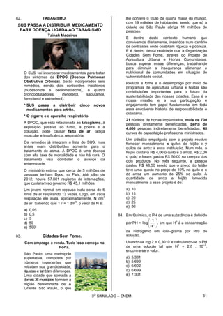 3
O
SIMULADO – ENEM
82. TABAGISMO
SUS PASSA A DISTRIBUIR MEDICAMENTO
PARA DOENÇA LIGADA AO TABAGISMO
Tainah Medeiros
O SUS vai incorporar medicamentos para tratar
dos sintomas da DPOC (Doença Pulmonar
Obstrutiva Crônica). Serão incorporados seis
remédios, sendo dois corticoides inalatórios
(budesonida e beclometasona), e quatro
broncodilatadores, (fenoterol, sabutamol,
formoterol e salmeterol).
* SUS passa a distribuir cinco novos
medicamentos para artrite.
* O cigarro e o aparelho respiratório.
A DPOC, que está relacionada ao tabagismo, à
exposição passiva ao fumo, à poeira e à
poluição, pode causar falta de ar, fadiga
muscular e insuficiência respiratória.
Os remédios já integram a lista do SUS, mas
antes eram distribuídos somente para o
tratamento de asma. A DPOC é uma doença
com alta taxa de mortalidade e não há cura. O
tratamento visa combater o avanço da
enfermidade.
O ministério estima que cerca de 5 milhões de
pessoas tenham Dpoc no País. Até julho de
2012, houve 57.881 registros de internações,
que custaram ao governo R$ 45,1 milhões.
Um jovem normal em repouso inala cerca de 6
litros de ar respirando 12 vezes. Logo, em cada
respiração ele inala, aproximadamente, N cm
3
de ar. Sabendo que 1  = 1 dm
3
, o valor de N é:
a) 0,05
b) 0,5
c) 5
d) 50
e) 500
83. Cidades Sem Fome.
Com emprego e renda. Tudo isso começa na
horta.
São Paulo, uma metrópole
superlativa, composta por
números imponentes que
retratam sua grandiosidade,
riquezas e também diferenças.
Uma cidade que somada a
demais 38 municípios formam a
região denominada de A
Grande São Paulo, o que
lhe confere o título de quarta maior do mundo,
com 19 milhões de habitantes, sendo que só a
cidade de São Paulo abriga 11 milhões de
pessoas.
É dentro deste contexto humano que
convivemos diariamente, inseridos num cenário
de contrastes onde coabitam riqueza e pobreza.
E é dentro dessa realidade que a Organização
Cidades Sem Fome, através do Projeto de
Agricultura Urbana e Hortas Comunitárias,
busca superar essas diferenças, trabalhando
para diminuir a insegurança alimentar e
nutricional de comunidades em situação de
vulnerabilidade social.
Reduzir a fome e o desemprego por meio de
programas de agricultura urbana e hortas são
contribuições importantes para o futuro da
sustentabilidade das nossas cidades. Essa é a
nossa missão, e a sua participação e
engajamento tem papel fundamental em toda
essa envolvente história de responsabilidade e
cidadania.
21 núcleos de hortas implantados, mais de 700
pessoas diretamente beneficiadas, perto de
4.000 pessoas indiretamente beneficiadas, 48
cursos de capacitação profissional ministrados.
Um cidadão empolgado com o projeto resolve
fornecer mensalmente x quilos de feijão e y
quilos de arroz a essa instituição. Num mês, o
feijão custava R$ 4,00 o quilo e o arroz, R$ 2,00
o quilo e foram gastos R$ 50,00 na compra dos
dois produtos. No mês seguinte, a pessoa
gastou R$ 48,50 sendo que o preço do feijão
teve uma queda no preço de 10% no quilo e o
do arroz um aumento de 25% no quilo. A
quantidade de arroz e feijão fornecida
mensalmente a esse projeto é de:
a) 10
b) 15
c) 20
d) 25
e) 30
84. Em Química, o PH de uma substância é definido
por PH = ,
H
1
log 






em que H
+
é a concentração
de hidrogênio em íons-grama por litro de
solução.
Usando-se log 2 = 0,3010 e calculando-se o PH
de uma solução tal que H
+
= 2,0 . 10
–7
,
encontra-se o valor:
a) 5,301
b) 5,699
c) 6,602
d) 6,699
e) 7,301
31
 