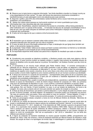 3
O
SIMULADO – ENEM
RESOLUÇÃO COMENTADA
INGLÊS
01. B. Observe que no texto temos a seguinte informação: “two thirds identified a transfer to a foreign country as
a key steppingstone for their carreer.” Ou seja, dois terços dos executivos americanos consideram a
transferência para um pais estrangeiro como uma alavanca para suas carreiras.
02. C. Segundo o gráfico, para 53% dos entrevistados razões familiares seria a causa mais forte para que não
aceitassem uma transferência.
03. D. Apesar dos videos sobre pessoas se machucando existirem em menor quantidade que outras
informações bem mais relevantes eles são mais acessados.
04. B. Veja no texto: Nevertheless, solutions restricted to the access to universities, without being extended to
other institutions and / or spaces of the society … O marcador de discurso de oposição (nevertheless) inicia a
ideia de que, sem que estas soluções se extendam para outras instituições e espaços da sociedade, as
mudanças são insuficientes.
05. E. O texto de forma alguma diz que o sistema vinha funcionando bem.
ESPANHOL
01. B. É necessário que ao acessar e passear pelas redes sociais como o Facebook, o usuário tenha uma
autoestima elevada para não pensar que sua vida é monótona.
02. C. O autor do texto vê como informação substancial no Papa, a declaração de que Igreja deve também ser
pobre, e não somente a Igreja dos pobres.
03. D. A expressão “Vidas Virales” refere-se às coisas que fazem sucesso estrondoso na Internet ou na televisão.
04. B. O twitter prejudica a comunicação já que a limita exacerbadamente.
05. E. Os esportistas espanhóis terão acesso aos patrocínios a depeder do resultado que cada um obtenha.
PORTUGUÊS
06. A. Constituindo uma oposição ao idealismo romântico, o Realismo propõe uma visão mais objetiva e fiel da
vida humana. O autor procura conferir ao trabalho artístico o registro mais próximo da realidade através da
riqueza de detalhes como se pode observar na pintura “As banhistas”, de Gustave Courbet, que deu início ao
Realismo.
07. C. O conceptismo é um recurso muito utilizado pelo Padre Antônio Vieira. A corrente corresponde à
utilização de um “discurso engenhoso”, no qual estão presentes o jogo de ideias, as alegorias e metáforas.
Esses elementos se situam unicamente na alternativa C, em que o autor articula a ideia de autoimagem às
metáforas do espelho como sendo a doutrina, de luz como Deus e dos olhos como homem. Essa articulação
busca exaltar a moral cristã e legitimá-la como maneira autêntica de um ser humano construir sua identidade.
08. E. A dança dos escravos é o conjunto de movimentos – acompanhados pelos gritos de dor (a orquestra) que
os negros fazem ao serem chicoteados. O texto põe em evidência a realidade degradante dos escravos,
retratando uma sociedade problemática e cruel.
09. B. O texto de Gonçalves Dias, surgido no período pós-independência, caracteriza o sentimento de brasilidade
literária na época do Romantismo; o texto de Osório Duque Estrada foi composto em 1909, nos primeiros
vinte anos da implantação da República no país, o que confirma o sentimento identitário no período citado.
10. A. “O Guarani” se articula, entre outros pontos, a partir de um fato essencial: a devoção e fidelidade de um
índio goitacá, Peri, por Cecília. O herói romântico, no caso, é um ser dotado de idealismos, de honra e de
coragem. Às vezes, põe a própria vida em risco para atender aos apelos do coração ou da justiça.
11. C. O título do texto de Drummond, que lembra o poema bilaquiano, é uma citação da parte do primeiro verso
da obra “A Divina Comédia”, de Dante Alighieri. As repetições e inversões podem ser localizadas nos trechos:
“No meio do caminho tinha uma pedra / tinha uma pedra no meio do caminho”; “Vinhas fatigada / E triste, e
triste, e fatigado eu vinha,”; “Tinhas a alma de sonhos povoada, / E a alma de sonhos povoada eu tinha...”.
12. D. Todas as personagens citadas compõem a trama do livro de Manuel Antônio de Almeida, “Memórias de
um Sargento de Milícias”.
13. C. A letra faz um retrato da hipocrisia humana tanto no aspecto religioso quanto no aspecto social além de
revelar a manifestação de censura a alguns setores da sociedade que buscam “silenciar” a voz da heroína.
14. D. O Ato Institucional n
o
5 - AI-5 - baixado em 13 de dezembro de 1968, durante o governo do general Costa
e Silva, foi a expressão mais acabada da ditadura militar brasileira (1964-1985). Vigorou até dezembro de
1978 e produziu um elenco de ações arbitrárias de efeitos duradouros. Definiu o momento mais duro do
regime, dando poder de exceção aos governantes para punir arbitrariamente os que fossem inimigos do
regime ou como tal considerados. Vêm daí as expressões a “ato” (AI-5) e “abacateiro” (cor da farda dos
militares que estavam no poder).
15. A. A figura do malandro foi bastante trabalhada na música popular brasileira (MPB), principalmente nas
décadas de 1920 e 1930. No romance, o tema foi bastante explorado por Manuel Antônio de Almeida e Jorge
Amado. Na canção de Noel e na reportagem da revista Veja, a malandragem e o jeitinho são utilizados como
 