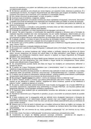 3
O
SIMULADO – ENEM
recursos de esperteza e se podem ser definidos como um conjunto de artimanhas para se obter vantagem
em determinada situação.
16. D. No Barroco, percebe-se uma atração por cenas trágicas, por aspectos cruéis, dolorosos e grotescos. É a
caracterização do feísmo. As imagens frequentemente são deformadas pelo exagero de detalhes. Há nesse
momento uma ruptura com a harmonia, com o equilíbrio e a sobriedade clássica.
17. D. Há o retrato minucioso da personagem: a roupa, os gestos, o caráter.
18. B. O primeiro texto é romântico; o segundo, realista.
19. B. Os realistas apresentam uma atitude contrária aos ideais capitalistas e burgueses; comumente, denunciam
o trabalho como fonte de alienação e de exploração dos miseráveis pelos que detêm os modos de produção.
20. C. O comportamento das personagens – no quadro e no texto – imprime-se pela prática da violência, da
perda da humanidade.
21. A. Leia-se: “Entretanto, a consulta a uma gramática normativa deve ser feita criticamente, avaliando-se as
particularidades da linguagem utilizada pelos falantes”.
22. C. A redução de vocábulos é um traço característicos da linguagem oral informal.
23. D. Leia-se: “No plano linguístico, a contribuição dos segmentos indígenas e africanos para a formação da
realidade linguística brasileira tem sido menosprezada, ora por razões ideológicas, determinadas por uma
visão de “superioridade cultural” do colonizador europeu, ora por opções teóricas imanentistas, que
circunscrevem à lógica interna do sistema linguístico as motivações para as suas mudanças.”
24. D. A seleção vocabular, a sintaxe do texto e as escolhas de pontuação indicam que o texto é dotado de um
nível de formalidade coerente com a situação de comunicação em que se insere.
25. C. De acordo com a norma padrão, o possessivo adequado para a referência à segunda pessoa seria, neste
caso, o termo “TEU”.
26. A. Os textos evidenciam a variação diatópica da língua.
27. C. De acordo com o padrão da Língua Portuguesa, o adequado seria a formulação “Pensei que você tivesse
consertado”.
28. C. Para Almeida, as normas brasileiras são “refúgio nefasto e confissão nojenta de ignorância do idioma
pátrio, recurso vergonhoso de homens de cultura falsa e de falso patriotismo”; para Bagno, as práticas
pedagógicas dos professores brasileiros devem assumir e explorar os traços linguísticos do Português
Brasileiro como uma potência.
29. B. Leia-se: “Os pesquisadores da língua falada jamais disseram que era para descartar a língua escrita. O
que disseram era que atingiríamos com mais eficácia a língua escrita se começássemos nossa prática
escolar pela reflexão sobre a língua falada.”
30. E. Os comportamentos puristas diante dos fatos de língua “só revela[m] um conhecimento deficiente” e
limitado do idioma.
31. B. O padrão da Língua Portuguesa estabelece que o demonstrativo “esse” é o mais adequado para a
referência à segunda pessoa do discurso.
32. B. O referente “bicudinho-do-brejo-paulista” é o elemento mais reativado no texto em análise. Em sua cadeia
referencial, estão, por exemplo, os termos: “uma nova ave”; “O Stymphalornissp.nov”; “o animal”; “o pássaro”.
33. C. O relativo que se refere ao antecedente “políticas públicas”: políticas públicas potencializam a participação
da população negra brasileira nos processos de desenvolvimento do País.
34. B. Na passagem “aquele espaço era público”, o termo em destaque retoma o referente “ruas”.
35. D. O termo “história” amplia o universo, que estava particularizado pelo termo “mulher”. Considere-se que,
quando se faz referência à palavra “história”, englobam-se vários universos; quando se faz referência à
palavra “mulher”, engloba-se apenas um universo.
36. E. No poema, estão presentes predominantemente duas funções da linguagem: há a função EMOTIVA (o
enunciador posiciona-se, expressando seus sentimentos) e a função POÉTICA (os recursos poéticos são
largamente utilizados, numa linguagem simbólica e significativa).
37. C. O fragmento deixa evidente que as características humanas são atribuídas a seres inanimados como
“ondas” e “pedras”.
38. C. Percebe-se claramente que o fragmento é opinativo, já que o enunciador se posiciona diante da questão
abordada.
39. D. O texto evidencia que “a propaganda pode ser definida como divulgação intencional e constante de
mensagens destinadas a um determinado auditório visando criar uma imagem positiva ou negativa de
determinados fenômenos”. Desse modo fica claro que ela está voltada especialmente para os interesses de
quem vende o produto.
40. B. Observe que no início do texto é colocado que o brasileiro achava-se inferior ao inglês e ao europeu, de
modo geral. No final do campeonato, ficou claro que o brasileiro se manteve dentro dos limites rígidos da
esportividade.
41. A. A preposição “de”, em meninos de rua, indica qualidade; a preposição “na”, em meninos na rua, indica
localização.
42. C. Em todo o texto, fica clara a “artificialização” de alimentos tradicionais, principalmente o leite.
43. A. Inicialmente os amigos de Mafalda parecem convergir, entretanto percebe-se em seguida o
desentendimento. Isso demonstra a dificuldade de entendimento entre as pessoas.
 