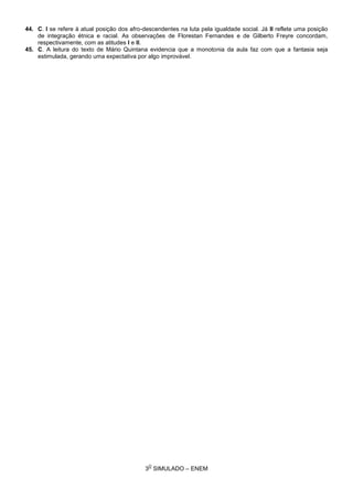 3
O
SIMULADO – ENEM
44. C. I se refere à atual posição dos afro-descendentes na luta pela igualdade social. Já II reflete uma posição
de integração étnica e racial. As observações de Florestan Fernandes e de Gilberto Freyre concordam,
respectivamente, com as atitudes I e II.
45. C. A leitura do texto de Mário Quintana evidencia que a monotonia da aula faz com que a fantasia seja
estimulada, gerando uma expectativa por algo improvável.
 
