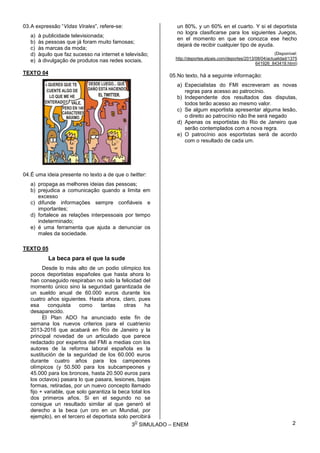 3
O
SIMULADO – ENEM
03.A expressão “Vidas Virales”, refere-se:
a) à publicidade televisionada;
b) às pessoas que já foram muito famosas;
c) às marcas da moda;
d) àquilo que faz sucesso na internet e televisão;
e) à divulgação de produtos nas redes sociais.
TEXTO 04
04.É uma ideia presente no texto a de que o twitter:
a) propaga as melhores ideias das pessoas;
b) prejudica a comunicação quando a limita em
excesso
c) difunde informações sempre confiáveis e
importantes;
d) fortalece as relações interpessoais por tempo
indeterminado;
e) é uma ferramenta que ajuda a denunciar os
males da sociedade.
TEXTO 05
La beca para el que la sude
Desde lo más alto de un podio olímpico los
pocos deportistas españoles que hasta ahora lo
han conseguido respiraban no solo la felicidad del
momento único sino la seguridad garantizada de
un sueldo anual de 60.000 euros durante los
cuatro años siguientes. Hasta ahora, claro, pues
esa conquista como tantas otras ha
desaparecido.
El Plan ADO ha anunciado este fin de
semana los nuevos criterios para el cuatrienio
2013-2016 que acabará en Río de Janeiro y la
principal novedad de un articulado que parece
redactado por expertos del FMI a medias con los
autores de la reforma laboral española es la
sustitución de la seguridad de los 60.000 euros
durante cuatro años para los campeones
olímpicos (y 50.500 para los subcampeones y
45.000 para los bronces, hasta 20.500 euros para
los octavos) pasara lo que pasara, lesiones, bajas
formas, retiradas, por un nuevo concepto llamado
fijo + variable, que solo garantiza la beca total los
dos primeros años. Si en el segundo no se
consigue un resultado similar al que generó el
derecho a la beca (un oro en un Mundial, por
ejemplo), en el tercero el deportista solo percibirá
un 80%, y un 60% en el cuarto. Y si el deportista
no logra clasificarse para los siguientes Juegos,
en el momento en que se conozca ese hecho
dejará de recibir cualquier tipo de ayuda.
(Disponível:
http://deportes.elpais.com/deportes/2013/08/04/actualidad/1375
641926_843418.html)
05.No texto, há a seguinte informação:
a) Especialistas do FMI escreveram as novas
regras para acesso ao patrocínio.
b) Independente dos resultados das disputas,
todos terão acesso ao mesmo valor.
c) Se algum esportista apresentar alguma lesão,
o direito ao patrocínio não lhe será negado
d) Apenas os esportistas do Rio de Janeiro que
serão contemplados com a nova regra.
e) O patrocínio aos esportistas será de acordo
com o resultado de cada um.
2
 