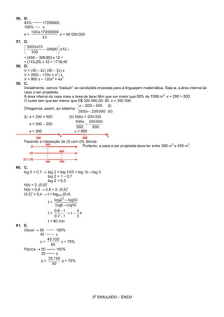 3
O
SIMULADO – ENEM
56. B.
43% 17200000
100% x
x =
43
17200000x100
x = 40 000 000
57. D.






 x1280,306
100
x153000
= (450 – 306,80) x 12 =
= (143,20) x 12 = 1718,40
58. D.
V = (30 – 2x) (30 – 2x) x
V = (900 – 120x + x
2
) x
V = 900 x – 120x
2
+ 4x
3
59. C.
Inicialmente, vamos “traduzir” as condições impostas para a linguagem matemática. Seja x, a área interna da
casa a ser projetada.
A área interna da casa mais a área de lazer têm que ser maior que 50% de 1000 m
2
: x + 200 > 500.
O custo tem que ser menor que R$ 200 000,00: 50. x < 200 000
Chegamos, assim, ao sistema:





(II)000200500x
(I)500200x
(I) x + 200 > 500 (II) 500x < 200 000
x > 500 – 200
500
000200
500
500x

x > 300 x < 400
Fazendo a interseção de (I) com (II), temos:
Portanto, a casa a ser projetada deve ter entre 300 m
2
e 400 m
2
.
60. C.
log 5 = 0,7  log 2 = log 10/5 = log 10 – log 5
log 2 = 1 – 0,7
log 2 = 0,3
N(t) = 2. (0,5)
t
N(t) = 0,8  0,8 = 2. (0,5)
t
(0,5)
t
= 0,4  t = log0,5 (0,4)
t =
10log5log
10log2log 2


t = h
3
4
t
10,7
10,6



t = 80 min
61. E.
Oscar  60 100%
45 x
x =
60
100.45
x = 75%
Pipoca  50 100%
35 y
y =
50
100.35
y = 70%
 