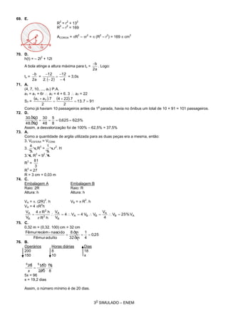 3
O
SIMULADO – ENEM
69. E.
R
2
= r
2
+ 13
2
R
2
– r
2
= 169
ACOROA = R
2
– r
2
=  (R
2
– r
2
) = 169  cm
2
70. D.
h(t) = – 2t
2
+ 12t
A bola atinge a altura máxima para tv =
2a
b
. Logo:
tv =
2a
b
=
  4
12
2.2
12





= 3,0s
71. A.
(4, 7, 10, ..., a7) P.A.
a7 = a1 + 6r  a7 = 4 + 6. 3  a7 = 22
S7 =
    917.13
2
7.224
2
7.aa 71




Como já haviam 10 passageiros antes da 1
a
parada, havia no ônibus um total de 10 + 91 = 101 passageiros.
72. D.
%5,62625,0
8
5
48
30
000.48
000.30

Assim, a desvalorização foi de 100% – 62,5% = 37,5%
73. A.
Como a quantidade de argila utilizada para as duas peças era a mesma, então:
3. VESFERA = VCONE
3.
3
4
 R
3
=
3
1
 r
2
. H
3. 4. R
3
= 9
2
. 4
R
3
=
3
81
R
3
= 27
R = 3 cm = 0,03 m
74. C.
Embalagem A Embalagem B
Raio: 2R Raio: R
Altura: h Altura: h
VA = . (2R)
2
. h VB =  R
2
. h
VA = 4 R
2
h
AB
A
BBA
B
A
2
2
B
A
V25%V
4
V
VV4V4
V
V
hR
hR4
V
V



75. C.
0,32 m = (0,32. 100) cm = 32 cm
25,0
4
1
cm32
cm8
adultoFêmur
nascido-recémFêmur

76. B.
Operários Horas diárias Dias
200 8 18
150 10 x
8
10
.
200
15018 56

x
5x = 96
x = 19,2 dias
Assim, o número mínimo é de 20 dias.
 
