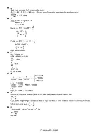 3
O
SIMULADO – ENEM
77. A.
Cada roda completa 2 R cm por volta. Assim:
C = 2. . 20 = 2. 3. 20 = 120 cm = 1,2 m por volta. Para saber quantas voltas a roda percorre:
m1,2
m1500
= 1250 voltas
78. A.
João: tg 135° = – tg 45° = – 1
sen 90° = 1
1 + (– 1) = 0
Bruno: cos 390° = cos 30° =
2
3
sen 180° = 0
2
3
+ 0 =
2
3
Pedro: sen 210° = – sen 30° =
2
1
tg 765° = tg 45° = 1
2
1
+ 1 =
2
1
Logo, Bruno venceu.
79. E.
M = C (1+ i%. n)
2800 = 2000 (1 + i%. 8)
i%81
20
28

i%.8
20
8

20
1
100
i

i = 5% ao mês
80. B.









k18000f
k15000c
k12000a
k
18000
f
15000
c
12000
a
a + c + f = 90000
12000k + 15000k + 18000k = 90000
45000k = 90000
k = 2
Logo, c = 15000. 2 = 30000,00
81. A.
A razão de proporção da instrução é de 1,5 parte de água para 2 pares de tinta, daí:
4
3
2
5,1

Logo, como ele por engano colocou 3 litros de água e 3 litros de tinta, então se ele adicionar mais um litro de
tinta a razão será igual a .
2
5,1
4
3

82. E.
Temos que 6  = 6 dm
3
= 6.000 cm
3
. Daí
12
6.000
N 
N = 500
 