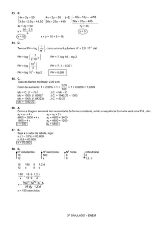 3
O
SIMULADO – ENEM
83. B.
















48525y36x
45018y36x
48525y36x
9)(502y4x
48,502,5y3,6x
502y4x
4x + 2y = 50 7y = 35
x =
4
5.250 
y = 5
x = 10 x + y = 10 + 5 = 15
84. D.
Temos PH = log ,
H
1







como uma solução tem H
+
= 2,0. 10
–7
daí:
PH = log 





7
10.2
1
PH = 7. log 10 – log 2
PH = log








2
107
PH = 7. 1 – 0,301
PH = log 10
7
– log 2 PH = 6,699
85. C.
Taxa do Banco do Brasil: 2,09 a.m.
Fator de aumento: 1 + 2,09% = 1 +
100
09,2
= 1 + 0,0209 = 1,0209
Mo = C. (1 + i%)
t
J.C. = Mo – C
Mo = 1000. (1,0209)
2
J.C. = 1042,23 – 1000
Mo = 1000. (1,04223) J.C. = 42,23
Mo = 1042,23
86. A.
Como a tiragem semanal tem aumentado de forma constante, então a sequência formada será uma P.A., daí:
a5 = a1 + 4 r a8 = a5 + 3 r
4600 = 3000 + 4 r a8 = 4600 + 3400
1600 = 4 r a8 = 4600 + 1200
r = 400 a8 = 5800
87. B.
Seja x o valor de tabela, logo:
x. (1 – 10%) = 63.000
x. 0,9 = 63.000
x = 70.000
88. E.
N
o
estudantes N
o
exercícios N
o
horas Dificuldade
18 180 6 d
12 x 9 1,2. d
18 180 6 1,2 d
12 x 9 d
d1,2.618.
d.9.12.180
x
d
d1,2.
.
9
6
.
12
18
x
180
2
31010 5


x = 150 exercícios
 