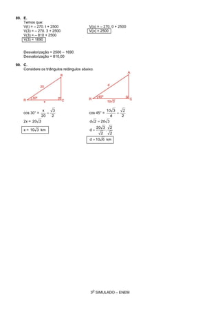 3
O
SIMULADO – ENEM
89. E.
Temos que:
V(t) = – 270. t + 2500 V(o) = – 270. 0 + 2500
V(3) = – 270. 3 + 2500 V(o) = 2500
V(3) = – 810 + 2500
V(3) = 1690
Desvalorização = 2500 – 1690
Desvalorização = 810,00
90. C.
Considere os triângulos retângulos abaixo.
cos 30° =
2
3
20
x
 cos 45° =
2
2
d
310

2x = 320 3202d 
x = 310 km
2
2
.
2
320
d 
610d  km
 