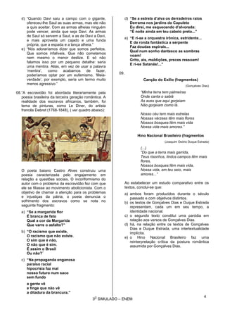 3
O
SIMULADO – ENEM
d) “Quando Davi saiu a campo com o gigante,
ofereceu-lhe Saul as suas armas, mas ele não
a quis aceitar. Com as armas alheias ninguém
pode vencer, ainda que seja Davi. As armas
de Saul só servem a Saul, e as de Davi a Davi,
e mais aproveita um cajado e uma funda
própria, que a espada e a lança alheia.”
e) “Nós adoraríamos dizer que somos perfeitos.
Que somos infalíveis. Que não cometemos
nem mesmo o menor deslize. E só não
falamos isso por um pequeno detalhe: seria
uma mentira. Aliás, em vez de usar a palavra
‘mentira’, como acabamos de fazer,
poderíamos optar por um eufemismo. ‘Meia-
verdade’, por exemplo, seria um termo muito
menos agressivo.”
08.“A escravidão foi abordada literariamente pela
poesia brasileira da terceira geração romântica. A
realidade dos escravos africanos, também, foi
tema de pinturas, como Le Diner, do artista
francês Debret (1768-1848), ( ver quadro abaixo):
O poeta baiano Castro Alves construiu uma
poesia caracterizada pelo engajamento em
relação a questões sociais. O inconformismo do
autor com o problema da escravidão fez com que
ele se filiasse ao movimento abolicionista. Com o
objetivo de chamar a atenção para os problemas
e injustiças da pátria, o poeta denuncia o
sofrimento dos escravos como se nota no
seguinte fragmento:
a) “Se a margarida flor
É branca de fato
Qual a cor da Margarida
Que varre o asfalto?”
b) “O racismo que existe,
O racismo que não existe.
O sim que é não,
O não que é sim.
É assim o Brasil
Ou não?¨
c) “Na propaganda enganosa
paraíso racial
hipocrisia faz mal
nosso futuro num saco
sem fundo
a gente vê
e finge que não vê
a ditadura da brancura.”
d) “Se a estrela d’alva os derradeiros raios
Derrama nos jardins do Capuleto
Eu direi, me esquecendo d’alvorada:
“É noite ainda em teu cabelo preto...”
e) “E ri-se a orquestra irônica, estridente...
E da ronda fantástica a serpente
Faz doudas espirais...
Qual num sonho dantesco as sombras
voam!
Grito, ais, maldições, preces ressoam!
E ri-se Satanás!...”
09.
Canção do Exílio (fragmentos)
(Gonçalves Dias)
“Minha terra tem palmeiras
Onde canta o sabiá
As aves que aqui gorjeiam
Não gorjeiam como lá.
Nosso céu tem mais estrelas
Nossas várzeas têm mais flores
Nossos bosques têm mais vida
Nossa vida mais amores.”
Hino Nacional Brasileiro (fragmentos
(Joaquim Osório Duque Estrada)
(...)
“Do que a terra mais garrida,
Teus risonhos, lindos campos têm mais
flores,
Nossos bosques têm mais vida,
Nossa vida, em teu seio, mais
amores...”
Ao estabelecer um estudo comparativo entre os
textos, conclui-se que:
a) ambos foram produzidos durante o século
passado e com objetivos distintos.
b) os textos de Gonçalves Dias e Duque Estrada
representam, cada um em seu tempo, a
identidade nacional.
c) o segundo texto constitui uma paródia em
relação aos versos de Gonçalves Dias.
d) há, na relação entre os textos de Gonçalves
Dias e Duque Estrada, uma intertextualidade
implícita.
e) o Hino Nacional Brasileiro faz uma
reinterpretação crítica da postura romântica
assumida por Gonçalves Dias.
4
 