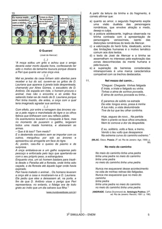 3
O
SIMULADO – ENEM
10.
O Guarani
(José de Alencar)
(...)
“A moça soltou um grito e achou que o amigo
deveria estar morto àquela hora, confessando ter
sido o motivo da tamanha loucura porque dissera
a Peri que queria ver uma onça viva.
(...)
Mal as janelas da casa tinham sido abertas para
receber a luz do sol, ouvem-se os gritos de D.
Lauriana que aparece à janela toda despenteada,
chamando por Aires Gomes, o escudeiro de D.
Antônio. De espada em riste, o homem procura o
animal, mas não o encontra e só então fica
sabendo tratar-se de medo de D. Lauriana porque
Peri tinha trazido, dia antes, a onça com a qual
teria imaginado agradar sua senhora.
(...)
Com efeito, por entre a ramagem das árvores via-
se a pele negra e marchetada do tigre e os olhos
felinos que brilhavam com seu reflexo pálido.
Os aventureiros levaram o mosquete à face, mas
no momento de puxarem o gatilho, largaram
todos uma risada homérica, e abaixaram as
armas.
– Que é lá isso? Tem medo?
E o destemido escudeiro sem se importar com os
outros, mergulhou por sob as árvores e
apresentou-se arrogante em face do tigre.
Aí, porém, caiu-lhe o queixo de pasmo e de
surpresa.
A onça embalava-se a um galho suspensa pelo
pescoço e enforcada pelo laço que apertando-se
com o seu próprio peso, a estrangulara.
Enquanto viva, um só homem bastara para trazê-
la desde o Paraíba até a floresta, onde tinha sido
caçada, e da floresta até àquele lugar onde havia
expirado.
Peri havia matado o animal... Os homens levaram
a onça até a casa e mostraram-na a D. Lauriana.
Ela pediu que eles a deixassem ali, na porta, a
fim de que D. Antônio visse o perigo que Peri
representava; no entanto, o fidalgo era de todo
grato ao índio que um dia salvara sua filha.”
(www.mundovestibular.com.br)
A partir da leitura da tirinha e do fragmento, é
correto afirmar que:
a) quanto ao amor, o segundo fragmento expõe
uma visão dualista das personagens
românticas, que envolve atração e medo,
desejo e culpa.
b) a postura adolescente, ingênua observada na
tirinha contrasta com a apresentação de
personagens verossímeis, isento das
distorções românticas do texto de Alencar.
c) a valorização do herói forte, idealizado, acima
das limitações humanas é o motivo temático
comum aos dois textos.
d) o texto de José de Alencar e a tirinha se
assemelham no interesse pela exploração das
zonas desconhecidas da mente humana e
pela loucura.
e) a superação de barreiras consideradas
intransponíveis é uma marca característica
compatível com os trechos destacados.
11. Nel mezzo del camin...
“Cheguei. Chegaste. Vinhas fatigada
E triste, e triste e fatigado eu vinha.
Tinhas a alma de sonhos povoada,
E alma de sonhos povoada eu tinha...
E paramos de súbito na estrada
Da vida: longos anos, presa à minha
A tua mão, a vista deslumbrada
Tive da luz que teu olhar continha.
Hoje, segues de novo... Na partida
Nem o pranto os teus olhos emudece,
Nem te comove a dor da despedida.
E eu, solitário, volto a face, e tremo,
Vendo o teu vulto que desaparece
Na extrema curva do caminho extremo.”
(BILAC, Olavo. Poesia. 2a
. ed. Rio de Janeiro: Agir, 1959, p.
56)
No meio do caminho
No meio do caminho tinha uma pedra
tinha uma pedra no meio do caminho
tinha uma pedra
no meio do caminho tinha uma pedra.
Nunca me esquecerei desse acontecimento
na vida de minhas retinas tão fatigadas.
Nunca me esquecerei que no meio do
caminho
tinha pedra
tinha uma pedra no meio do caminho
no meio do caminho tinha uma pedra.
(ANDRADE. Carlos Drummond de. Antologia Poética. 27a
.
ed. Rio de Janeiro: Record, 1991. p. 196)
5
 