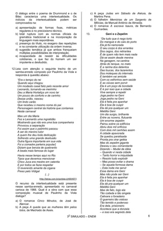 3
O
SIMULADO – ENEM
O diálogo entre o poema de Drummond e o de
Bilac caracteriza uma intertextualidade. Os
indícios da intertextualidade podem ser
comprovados na:
a) apresentação de formas fixas, métricas
regulares e no preciosismo técnico.
b) total ruptura com as normas oficiais da
gramática tradicional e na incorporação da
linguagem mais espontânea.
c) presença do título, no exagero das repetições
e na constante utilização da ordem inversa.
d) sugestão temática já que ambos franqueiam
múltiplas possibilidades de interpretação.
e) incapacidade de resistir às dificuldades
cotidianas, o que faz do homem um ser
impotente e desiludido.
12.Leia com atenção o seguinte trecho de um
samba-enredo composto por Paulinho da Viola e
responda à questão abaixo:
“Era o tempo do rei
Quando aqui chegou
Um modesto casal feliz pelo recente amor
Leonardo, tornando-se meirinho
Deu a Maria Hortaliça um novo lar
Um pouco de conforto e de carinho
Dessa união, nasceu
Um lindo varão
Que recebeu o mesmo nome do pai
Personagem central da história que contamos
Neste carnaval
Mas um dia Maria
Fez a Leonardo uma ingratidão
Mostrando que não era uma boa companheira
Provocou a separação
Foi assim que o padrinho passou
A ser do menino tutor
A quem lhe deu toda dedicação
Sofrendo uma grande desilusão
Outra figura importante em sua vida
Foi a comadre parteira popular]
Diziam que benzia de quebranto
A beata mais famosa do lugar
Havia nesse tempo aqui no Rio
Tipos que devemos mencionar
Chico Juca era mestre em valentia
E por todos se fazia respeitar
O reverendo amante da cigana
Preso pelo Vidigal
(...)
(http://letras.com.br/portela-rj/480497/)
O recurso da intertextualidade está presente
nesse samba-enredo, apresentado no carnaval
carioca de 1966. Qual é a obra com que essa
composição musical de Paulinho da Viola
dialoga?
a) O romance Cinco Minutos, de José de
Alencar.
b) A peça A queda que as mulheres têm pelos
tolos, de Machado de Assis.
c) A peça Judas em Sábado de Aleluia, de
Martins Pena.
d) O folhetim Memórias de um Sargento de
Milícias, de Manuel Antônio de Almeida.
e) O romance A escrava Isaura, de Bernardo
Guimarães.
13. Geni e o Zepelim
“De tudo que é nego torto
Do mangue e do cais do porto
Ela já foi namorada
O seu corpo é dos errantes
Dos cegos, dos retirantes
É de quem não tem mais nada
Dá-se assim desde menina
Na garagem, na cantina
Atrás do tanque, no mato
É a rainha dos detentos
Das loucas, dos lazarentos
Dos moleques do internato
E também vai amiúde
Com os velhinhos sem saúde
E as viúvas sem porvir
Ela é um poço de bondade
E é por isso que a cidade
Vive sempre a repetir
Joga pedra na Geni
Joga pedra na Geni
Ela é feita pra apanhar
Ela é boa de cuspir
Ela dá pra qualquer um
Maldita Geni
Um dia surgiu, brilhante
Entre as nuvens, flutuante
Um enorme zepelim
Pairou sobre os edifícios
Abriu dois mil orifícios
Com dois mil canhões assim
A cidade apavorada
Se quedou paralisada
Pronta pra virar geléia
Mas do zepelim gigante
Desceu o seu comandante
Dizendo – Mudei de idéia
– Quando vi nesta cidade
– Tanto horror e iniquidade
– Resolvi tudo explodir
– Mas posso evitar o drama
– Se aquela formosa dama
– Esta noite me servir
Essa dama era Geni
Mas não pode ser Geni
Ela é feita pra apanhar
Ela é boa de cuspir
Ela dá pra qualquer um
Maldita Geni
Mas de fato, logo ela
Tão coitada e tão singela
Cativara o forasteiro
O guerreiro tão vistoso
Tão temido e poderoso
Era dela, prisioneiro
Acontece que a donzela
– e isso era segredo dela
6
 