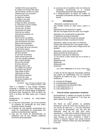 3
O
SIMULADO – ENEM
Também tinha seus caprichos
E a deitar com homem tão nobre
Tão cheirando a brilho e a cobre
Preferia amar com os bichos
Ao ouvir tal heresia
A cidade em romaria
Foi beijar a sua mão
O prefeito de joelhos
O bispo de olhos vermelhos
E o banqueiro com um milhão
Vai com ele, vai Geni
Vai com ele, vai Geni
Você pode nos salvar
Você vai nos redimir
Você dá pra qualquer um
Bendita Geni
Foram tantos os pedidos
Tão sinceros, tão sentidos
Que ela dominou seu asco
Nessa noite lancinante
Entregou-se a tal amante
Como quem dá-se ao carrasco
Ele fez tanta sujeira
Lambuzou-se a noite inteira
Até ficar saciado
E nem bem amanhecia
Partiu numa nuvem fria
Com seu zepelim prateado
Num suspiro aliviado
Ela se virou de lado
E tentou até sorrir
Mas logo raiou o dia
E a cidade em cantoria
Não deixou ela dormir
Joga pedra na Geni
Joga bosta na Geni
Ela é feita pra apanhar
Ela é boa de cuspir
Ela dá pra qualquer um
Maldita Geni.”
(BUARQUE, Chico. CD Ópera do Malandro. São
Paulo: Polygram do Brasil , 1993)
"Geni e o Zepelim" é uma canção brasileira,
composta e cantada por Chico Buarque. Essa
canção fez parte do musical Ópera do Malandro,
do mesmo autor, lançado em 1978, do álbum, de
1079, e do filme, de 1986, todos com o mesmo
nome.
Analisando-se a postura do autor-criador,
percebe-se:
a) um discurso reducionista, que se faz presente
na proposta de construção de uma ordem
social de maneira invertida.
b) a adoção de uma posição conservadora por
conta da necessidade de preservação dos
padrões comportamentais vigentes.
c) uma voz em busca da desconstrução do
utilitarismo que vê nas relações subjetivas
uma forma de lucratividade.
d) a procura de um equilíbrio entre as normas da
sociedade convencional e a conduta
vanguardista assumido pela protagonista.
e) o escarnecimento da figura da mulher na
exposição contundente de toda a sua trajetória
sexual.
14. REFAZENDA
“Abacateiro, acataremos teu ato
Nós também somos do mato como o pato e o
leão
Aguardaremos brincaremos no regato
Até que nos tragam frutos teu amor, teu coração
Abacateiro, teu recolhimento é justamente
O significado da palavra temporão
Enquanto o tempo não trouxer teu abacate
Amanhecerá tomate e anoitecerá mamão
Abacateiro, sabes ao que estou me referindo
Porque todo tamarindo tem o seu agosto azedo
Cedo, antes que o janeiro doce manga venha ser
também
Abacateiro, serás meu parceiro solitário
Nesse itinerário da leveza pelo ar
Abacateiro saiba que na refazenda
Tu me ensina a fazer renda que eu te ensino a
namorar
Refazendo tudo
Refazenda
Refazenda toda
Guariroba”
(GIL, Gilberto. Refazenda. Rio de Janeiro: Warner Music,
1976)
O texto de Gil faz algumas insinuações políticas
que podem ser identificadas com um momento
turbulento da história do país. O momento em
evidência é:
a) a Guerra do Paraguai.
b) a proclamação da República.
c) o impeachment de Fernando Collor.
d) o Ato Institucional n
o
. 5.
e) o Ato Institucional n
o
. 4.
15. Folia de multas, apreensões e acidentes
Acompanhamos o trabalho da equipe da Polícia
Rodoviária das 7 da manhã às 7 da noite em
pleno sábado de Carnaval.
(...)
Em frente ao posto policial, os soldados
posicionam cones de modo que só passe por aí
um veículo de cada vez. (...) Um dos motoristas
(cujo carro foi apreendido), que não quis dar
entrevista, anda de um lado para outro,
impaciente. (...) Ele entra na cabine e fala mais de
uma vez: “Não tem como conversar? Estou com
duas crianças no carro”. Irredutível, o oficial o
orienta a procurar alguém que possa levá-los
para casa. Policiais contam que essa abordagem
é comum.
7
 