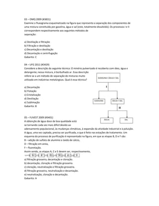 03 – OMQ 2009 (#3831)
Examine o fluxograma esquematizado na figura que representa a separação dos componentes de
uma mistura constituída por gasolina, água e sal (este, totalmente dissolvido). Os processos I e II
correspondem respectivamente aos seguintes métodos de
separação:
a) Destilação e filtração
b) Filtração e destilação
c) Decantação e destilação
d) Decantação e centrifugação
Gabarito: C
04 – UFG 2011 (#3429)
Considere a descrição da seguinte técnica: O minério pulverizado é recoberto com óleo, água e
detergente; nessa mistura, é borbulhado ar. Essa descrição
refere-se a um método de separação de misturas muito
utilizado em indústrias metalúrgicas. Qual é essa técnica?
a) Decantação
b) Flotação
c) Cristalização
d) Destilação
e) Sublimação
Gabarito: B
05 – FUVEST 2009 (#3401)
A obtenção de água doce de boa qualidade está
se tornando cada vez mais difícil devido ao
adensamento populacional, às mudanças climáticas, à expansão da atividade industrial e à poluição.
A água, uma vez captada, precisa ser purificada, o que é feito nas estações de tratamento. Um
esquema do processo de purificação é representado na figura, em que as etapas B, D e F são:
B – adição de sulfato de alumínio e óxido de cálcio,
D – filtração em areia,
F – fluoretação.
Assim sendo, as etapas A, C e E devem ser, respectivamente,
a) filtração grosseira, decantação e cloração.
b) decantação, cloração e filtração grosseira.
c) cloração, neutralização e filtração grosseira.
d) filtração grosseira, neutralização e decantação.
e) neutralização, cloração e decantação.
Gabarito: A
 