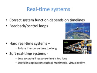 Real-time systems
• Correct system function depends on timelines
• Feedback/control loops
• Hard real-time systems –
• Failure if response time too long
• Soft real-time systems -
• Less accurate if response time is too long
• Useful in applications such as multimedia, virtual reality.
 