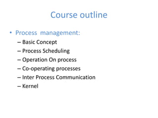 Course outline
• Process management:
– Basic Concept
– Process Scheduling
– Operation On process
– Co-operating processes
– Inter Process Communication
– Kernel
 