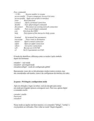 Exec commands:
<1-99> Session number to resume
access-enable Create a temporary Access-List entry
access-profile Apply user-profile to interface
clear Reset functions
connect Open a terminal connection
disable Turn off privileged commands
disconnect Disconnect an existing network connection
enable Turn on privileged commands
exit Exit from the EXEC
help Description of the interactive help system
..
terminal Set terminal line parameters
traceroute Trace route to destination
tunnel Open a tunnel connection
udptn Open an udptn connection
where List active connections
x28 Become an X.28 PAD
x3 Set X.3 parameters on PAD
O modo de identificar a diferença entre os modos é pelo símbolo
depois do hostname:
roteador> - user mode
roteador# - privileged mode
roteador(config)# - modo de configuração global
Basicamente, esses são os três principais modos (outros existem, mas
são considerados sub-modos, como o de configuracao da interface de rede).
2o passo - Privileged e configuration mode
Após ter efetuado o login via telnet, você já está apto para entrar
em modo privilegiado (poucos conseguem isso). Para isso, apenas digite
o comando enable.
roteador>enable
Password:
roteador#
Nesse modo as opções são bem maiores e os comandos "debug", "config" e
cia jã podem ser utilizados. Para voltar ao modo "disprivilegiado",
 