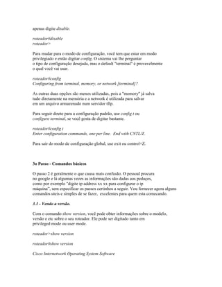 apenas digite disable.
roteador#disable
roteador>
Para mudar para o modo de configuração, você tem que estar em modo
privilegiado e então digitar config. O sistema vai lhe perguntar
o tipo de configuração desejada, mas o default "terminal" é provavelmente
o qual você vai usar.
roteador#config
Configuring from terminal, memory, or network [terminal]?
As outras duas opções são menos utilizadas, pois a "memory" já salva
tudo diretamente na memória e a network é utilizada para salvar
em um arquivo armazenado num servidor tftp.
Para seguir direto para a configuração padrão, use config t ou
configure terminal, se você gosta de digitar bastante.
roteador#config t
Enter configuration commands, one per line. End with CNTL/Z.
Para sair do modo de configuração global, use exit ou control+Z.
3o Passo - Comandos básicos
O passo 2 é geralmente o que causa mais confusão. O pessoal procura
no google e lá algumas vezes as informações são dadas aos pedaços,
como por exemplo "digite ip address xx xx para configurar o ip
máquina”, sem especificar os passos certinhos a seguir. Vou fornecer agora alguns
comandos uteis e simples de se fazer, excelentes para quem esta comecando.
3.1 - Vendo a versão.
Com o comando show version, você pode obter informações sobre o modelo,
versão e etc sobre o seu roteador. Ele pode ser digitado tanto em
privileged mode ou user mode.
roteador>show version
roteador#show version
Cisco Internetwork Operating System Software
 