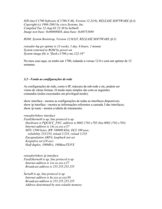 IOS (tm) C1700 Software (C1700-Y-M), Version 12.2(19), RELEASE SOFTWARE (fc3)
Copyright (c) 1986-2003 by cisco Systems, Inc.
Compiled Tue 12-Aug-03 23:30 by kellmill
Image text-base: 0x800080E0, data-base: 0x80753880
ROM: System Bootstrap, Version 12.0(3)T, RELEASE SOFTWARE (fc1)
roteador-hq-gw uptime is 13 weeks, 1 day, 6 hours, 1 minute
System returned to ROM by power-on
System image file is "flash:c1700-y-mz.122-19"
No meu caso aqui, eu tenho um 1700, rodando a versao 12.0 e com um uptime de 12
semanas.
3.2 - Vendo as configurações de rede
As configurações de rede, como o IP, máscara da sub-rede e etc, podem ser
vistos de vãrias formas. O modo mais simples são com os seguintes
comandos (todos executados em privileged mode):
show interface - mostra as configurações de todas as interfaces disponíveis;
show ip interface - mostra as informações referentes a camada 3 das interfaces;
show ip route - mostra a tabela de roteamento.
roteador#show interface
FastEthernet0 is up, line protocol is up
Hardware is PQUICC_FEC, address is 0002.1761.c705 (bia 0002.1761.c705)
Internet address is 14x.xx.xxx.x/27
MTU 1500 bytes, BW 100000 Kbit, DLY 100 usec,
reliability 255/255, txload 1/255, rxload 1/255
Encapsulation ARPA, loopback not set
Keepalive set (10 sec)
Half-duplex, 100Mb/s, 100BaseTX/FX
..
roteador#show ip interface
FastEthernet0 is up, line protocol is up
Internet address is 1xx.xx.xxx.x/27
Broadcast address is 255.255.255.255
..
Serial0 is up, line protocol is up
Internet address is 6x.xxx.xx.xxx/30
Broadcast address is 255.255.255.255
Address determined by non-volatile memory
 
