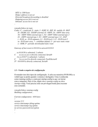 MTU is 1500 bytes
Helper address is not set
Directed broadcast forwarding is disabled
Outgoing access list is not set
Inbound access list is not set
..
roteador#show ip route
Codes: C - connected, S - static, I - IGRP, R - RIP, M - mobile, B - BGP
D - EIGRP, EX - EIGRP external, O - OSPF, IA - OSPF inter area
N1 - OSPF NSSA external type 1, N2 - OSPF NSSA external type 2
E1 - OSPF external type 1, E2 - OSPF external type 2, E - EGP
i - IS-IS, su - IS-IS summary, L1 - IS-IS level-1, L2 - IS-IS level-2
ia - IS-IS inter area, * - candidate default, U - per-user static route
o - ODR, P - periodic downloaded static route
Gateway of last resort is 0.0.0.0 to network 0.0.0.0
xx.0.0.0/30 is subnetted, 1 subnets
C xx.xxx.xx.xxx is directly connected, Serial0
1xx.xx.0.0/27 is subnetted, 1 subnets
C 1xx.xx.xxx.0 is directly connected, FastEthernet0
S* 0.0.0.0/0 is directly connected, Serial0
3.3 - Vendo o arquivo de configuração
O roteador tem dois tipos de configuração. A salva na memória (NVRAM) e a
volátil (que se perde quando o sistema é desligado). Uma é conhecida
como running-config e a outra por startup-config (a que vai iniciar
com a máquina). Para vê-las, digite show running-config ou show
startup-config. Você precisa estar em privileged mode para executar
esse comando.
roteador#show running-config
Building configuration...
Current configuration : 636 bytes
!
version 12.2
service timestamps debug uptime
service timestamps log uptime
no service password-encryption
!
..
 