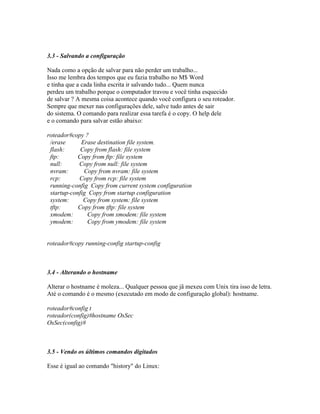 3.3 - Salvando a configuração
Nada como a opção de salvar para não perder um trabalho...
Isso me lembra dos tempos que eu fazia trabalho no M$ Word
e tinha que a cada linha escrita ir salvando tudo... Quem nunca
perdeu um trabalho porque o computador travou e você tinha esquecido
de salvar ? A mesma coisa acontece quando você configura o seu roteador.
Sempre que mexer nas configurações dele, salve tudo antes de sair
do sistema. O comando para realizar essa tarefa é o copy. O help dele
e o comando para salvar estão abaixo:
roteador#copy ?
/erase Erase destination file system.
flash: Copy from flash: file system
ftp: Copy from ftp: file system
null: Copy from null: file system
nvram: Copy from nvram: file system
rcp: Copy from rcp: file system
running-config Copy from current system configuration
startup-config Copy from startup configuration
system: Copy from system: file system
tftp: Copy from tftp: file system
xmodem: Copy from xmodem: file system
ymodem: Copy from ymodem: file system
roteador#copy running-config startup-config
3.4 - Alterando o hostname
Alterar o hostname é moleza... Qualquer pessoa que jã mexeu com Unix tira isso de letra.
Até o comando é o mesmo (executado em modo de configuração global): hostname.
roteador#config t
roteador(config)#hostname OsSec
OsSec(config)#
3.5 - Vendo os últimos comandos digitados
Esse é igual ao comando "history" do Linux:
 
