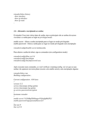roteador#show history
show interface
show ip interface
show ip route
..
3.6 - Alterando e encriptando as senhas
O roteador Cisco tem vários tipos de senha, mas as principais são as senhas de acesso
via telnet e a senha para se logar no privileged mode:
enable secret - Altera a senha encriptada para se logar no modo privilegiado.
enable password - Altera a senha para se logar no modo privilegiado sem encriptação
roteador(config)#enable secret minhasenha
Para alterar a senha do telnet, siga os comandos (em configuration mode):
roteador(config)#line vty 0 4
roteador(config-line)#login
roteador(config-line)#password xxxx
Após executar esses comandos, se você verificar o running-config, vai ver que as suas
senhas vão aparecer em texto plano (exceto a do enable secret), sem encriptação alguma:
roteador#show run
Building configuration...
Current configuration : 636 bytes
!
version 12.2
service timestamps debug uptime
service timestamps log uptime
no service password-encryption
!
hostname roteador
!
enable secret 5 $1$4BqE$bHaugssVGfssfigBthJPL1
enable password logicpassenablesecret!!
..
line aux 0
line vty 0 4
 