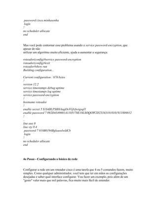 password cisco.minhasenha
login
!
no scheduler allocate
end
Mas você pode contornar esse problema usando o service password-encryption, que
apesar de não
utilizar um algoritmo muito eficiente, ajuda a aumentar a segurança:
roteador(config)#service password-encryption
roteador(config)#exit
roteador#show run
Building configuration...
Current configuration : 676 bytes
!
version 12.2
service timestamps debug uptime
service timestamps log uptime
service password-encryption
!
hostname roteador
!
enable secret 5 $1$4BLP$BHAugOsVGfvfwrgsqI1
enable password 7 092D4349001A1105170E10LSOQOW2D233431010101911009812
!
..
line aux 0
line vty 0 4
password 7 010B0194BgleaoslwldCb
login
!
no scheduler allocate
end
4o Passo - Configurando o básico de rede
Configurar a rede em um roteador cisco é uma tarefa que 4 ou 5 comandos fazem, muito
simples. Como qualquer administrador, você tem que ter em mãos as configurações
desejadas e saber qual interface configurar. Vou fazer um exemplo, pois além de um
"gesto" valer mais que mil palavras, fica muito mais fácil de entender.
 