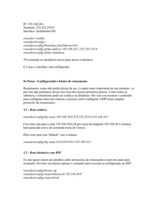 IP: 192.168.20.1
Netmask: 255.255.255.0
Interface: fastethernet 0/0
roteador>enable
roteador#config t
roteador(config)#interface fastEthernet 0.0
roteador(config-if)#ip address 192.168.20.1 255.255.255.0
roteador(config-if)#no shutdown
*O comando no shutdown server para ativar a interface.
E é isso, a interface está configurada.
5o Passo - Configurando o básico de roteamento
Roteamento, como não podia deixar de ser, é a parte mais importante de um roteador :) e
por isso não podíamos deixar isso fora dos nossos primeiros passos. Como todos já
sabemos, o roteamento pode ser estático ou dinâmico. Por isso vou mostrar o comando
para configurar uma rota estática e mostrar como configurar o RIP (mais simples
protocolo de roteamento).
5.1 - Rota estática:
roteador(config)#ip route 192.168.30.0 255.255.255.0 192.168.20.1
Cria uma rota para a rede 192.168.30.0;24 por meio da máquina 192.168.20.1 (sintaxe
bem parecida com a do comando route do Linux).
Para criar uma rota "default", use a sintaxe:
roteador(config)#ip route 0.0.0.0 0.0.0.0 192.168.20.1
5.2 - Rota dinâmica com RIP:
Eu não quero entrar em detalhes sobre protocolos de roteamento e nem em nada mais
avançado. Por isso vou deixar apenas o comando para executar a configuração do RIP:
roteador(config)#route rip
roteador(config-router)#network 192.168.30.0
roteador(config-router)#exit
 