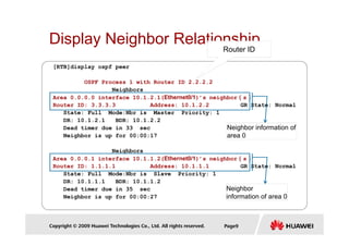 Display Neighbor Relationship
[RTB]display ospf peer
OSPF Process 1 with Router ID 2.2.2.2
Neighbors
Area 0.0.0.0 interface 10.1.2.1(Ethernet0/1)’s neighbor（
（
（
（s）
）
）
）
Router ID: 3.3.3.3 Address: 10.1.2.2 GR State: Normal
State: Full Mode:Nbr is Master Priority: 1
DR: 10.1.2.1 BDR: 10.1.2.2
Router ID
Copyright © 2009 Huawei Technologies Co., Ltd. All rights reserved. Page9
DR: 10.1.2.1 BDR: 10.1.2.2
Dead timer due in 33 sec
Neighbor is up for 00:00:17
Neighbors
Area 0.0.0.1 interface 10.1.1.2(Ethernet0/1)’s neighbor（
（
（
（s）
）
）
）
Router ID: 1.1.1.1 Address: 10.1.1.1 GR State: Normal
State: Full Mode:Nbr is Slave Priority: 1
DR: 10.1.1.1 BDR: 10.1.1.2
Dead timer due in 35 sec
Neighbor is up for 00:00:27
Neighbor information of
area 0
Neighbor
information of area 0
 