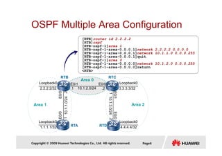 OSPF Multiple Area Configuration
Area 0
RTC
RTB
[RTB]router id 2.2.2.2
[RTB]ospf
[RTB-ospf-1]area 1
[RTB-ospf-1-area-0.0.0.1]network 2.2.2.2 0.0.0.0
[RTB-ospf-1-area-0.0.0.1]network 10.1.1.0 0.0.0.255
[RTB-ospf-1-area-0.0.0.1]quit
[RTB-ospf-1]area 0
[RTB-ospf-1-area-0.0.0.0]network 10.1.2.0 0.0.0.255
[RTB-ospf-1-area-0.0.0.0]return
<RTB>
Copyright © 2009 Huawei Technologies Co., Ltd. All rights reserved. Page6
Area 0
Area 1 Area 2
RTA
Loopback0
RTC
RTD
2.2.2.2/32
Loopback0
1.1.1.1/32
RTB
E0/0
10.1.1.0/24
E0/0
.2
.1
Loopback0
3.3.3.3/32
Loopback0
4.4.4.4/32
E0/1
10.1.2.0/24
.1 .2
E0/0
E0/1
E0/0
10.1.3.0/24
.1
.2
 