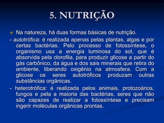 5. NUTRIÇÃO
 Na natureza, há duas formas básicas de nutrição.
- autotrófica: é realizada apenas pelas plantas, algas e por
certas bactérias. Pelo processo de fotossíntese, o
organismo usa a energia luminosa do sol, que é
absorvida pela clorofila, para produzir glicose a partir do
gás carbônico, da água e dos sais minerais que retira do
ambiente, liberando oxigênio na atmosfera. Com a
glicose os seres autotróficos produzam outras
substâncias orgânicas.
- heterotrófica: é realizada pelos animais, protozoários,
fungos e pela a maioria das bactérias, seres que não
são capazes de realizar a fotossíntese e precisam
ingerir moléculas orgânicas prontas.
 