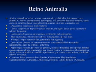 Reino Animalia
 Aqui se enquadram todos os seres vivos que são qualificados tipicamente como
animais. O reino é extremamente heterogêneo e as características mais comuns, ainda
que nem sempre estejam integralmente presentes em todas as espécies, são:
 - Organismos eucariontes multicelulares;
 - Células desprovidas de parede celular embora, em alguns casos, possa ocorrer um
reforço de quitina;
 - Carboidrato de reserva representado, geralmente, pelo glicogênio;
 - Maioria dotada de movimentos ativos, com algumas espécies fixas;
 - Nutrição sempre heterotrófica, geralmente por ingestão;
 - Quase todos dotados de sistema nervoso e com capacidade de responder
rapidamente à ação de estímulos externos;
 - Reprodução sexuada, por meio de gametas, na quase totalidade das espécies, fazendo
exceção apenas alguns celenterados que podem realizar a gemulação ou brotamento, e
alguns vermes turbelários e anelídeos poliquetos que podem reproduzir-se por divisão
simples assexuada.
 O reino se divide em nove filos: Porifera, Coelenterata, Platyhelminthes,
Nemathelminthes, Annellida, Arthropoda, Mollusca, Echinodermata e Chordata.
 
