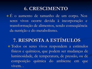 6. CRESCIMENTO
 É o aumento de tamanho de um corpo. Nos
seres vivos ocorre devida à incorporação e
transformação de alimentos, sendo conseqüência
da nutrição e do metabolismo.
7. RESPOSTA A ESTÍMULOS
 Todos os seres vivos respondem a estímulos
físicos e químicos, que podem ser mudanças de
luminosidade, de temperatura, de pressão, ou de
composição química do ambiente em que
vivem. .
 