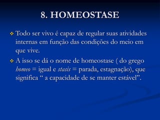 8. HOMEOSTASE
 Todo ser vivo é capaz de regular suas atividades
internas em função das condições do meio em
que vive.
 A isso se dá o nome de homeostase ( do grego
homeo = igual e stasis = parada, estagnação), que
significa “ a capacidade de se manter estável”.
 