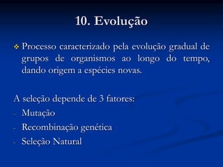 10. Evolução
 Processo caracterizado pela evolução gradual de
grupos de organismos ao longo do tempo,
dando origem a espécies novas.
A seleção depende de 3 fatores:
- Mutação
- Recombinação genética
- Seleção Natural
 