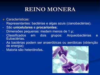 REINO MONERA
 Características:
- Representantes: bactérias e algas azuis (cianobactérias).
- São unicelulares e procariontes;
- Dimensões pequenas: medem menos de 1 μ;
- Classificados em dois grupos: Arqueobactérias e
Eubactérias.
- As bactérias podem ser anaeróbicas ou aeróbicas (obtenção
de energia);
- Maioria são heterótrofas.
 