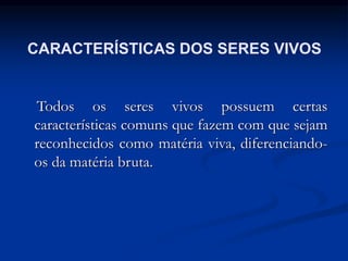 CARACTERÍSTICAS DOS SERES VIVOS
Todos os seres vivos possuem certas
características comuns que fazem com que sejam
reconhecidos como matéria viva, diferenciando-
os da matéria bruta.
 