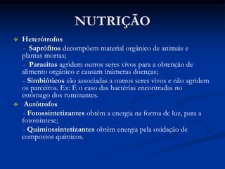 NUTRIÇÃO
 Heterótrofos
- Saprófitos decompõem material orgânico de animais e
plantas mortas;
- Parasitas agridem outros seres vivos para a obtenção de
alimento orgânico e causam inúmeras doenças;
- Simbióticos são associadas a outros seres vivos e não agridem
os parceiros. Ex: É o caso das bactérias encontradas no
estômago dos ruminantes.
 Autótrofos
- Fotossintetizantes obtêm a energia na forma de luz, para a
fotossíntese;
- Quimiossintetizantes obtêm energia pela oxidação de
compostos químicos.
 