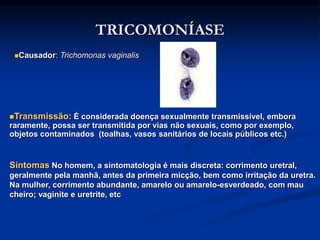 TRICOMONÍASE
Causador: Trichomonas vaginalis
Transmissão: É considerada doença sexualmente transmissível, embora
raramente, possa ser transmitida por vias não sexuais, como por exemplo,
objetos contaminados (toalhas, vasos sanitários de locais públicos etc.)
Sintomas No homem, a sintomatologia é mais discreta: corrimento uretral,
geralmente pela manhã, antes da primeira micção, bem como irritação da uretra.
Na mulher, corrimento abundante, amarelo ou amarelo-esverdeado, com mau
cheiro; vaginite e uretrite, etc
 