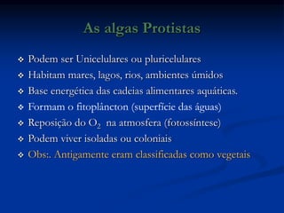 As algas Protistas
 Podem ser Unicelulares ou pluricelulares
 Habitam mares, lagos, rios, ambientes úmidos
 Base energética das cadeias alimentares aquáticas.
 Formam o fitoplâncton (superfície das águas)
 Reposição do O2 na atmosfera (fotossíntese)
 Podem viver isoladas ou coloniais
 Obs:. Antigamente eram classificadas como vegetais
 