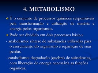 4. METABOLISMO
 É o conjunto de processos químicos responsáveis
pela transformação e utilização de matéria e
energia pelos organismos.
 Pode ser dividido em dois processos básico:
- anabolismo: síntese de substâncias utilizadas para
o crescimento do organismo e reparação de suas
perdas.
- catabolismo: degradação (quebra) de substâncias,
com liberação de energia necessária as funções
orgânicas.
 