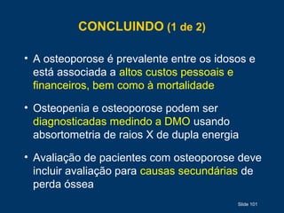 Slide 101
CONCLUINDO (1 de 2)
• A osteoporose é prevalente entre os idosos e
está associada a altos custos pessoais e
financeiros, bem como à mortalidade
• Osteopenia e osteoporose podem ser
diagnosticadas medindo a DMO usando
absortometria de raios X de dupla energia
• Avaliação de pacientes com osteoporose deve
incluir avaliação para causas secundárias de
perda óssea
 