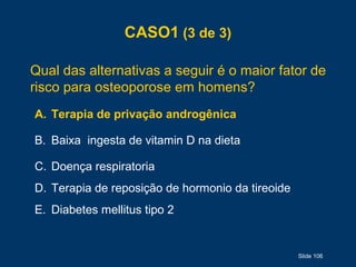 Slide 106
CASO1 (3 de 3)
Qual das alternativas a seguir é o maior fator de
risco para osteoporose em homens?
A. Terapia de privação androgênica
B. Baixa ingesta de vitamin D na dieta
C. Doença respiratoria
D. Terapia de reposição de hormonio da tireoide
E. Diabetes mellitus tipo 2
 