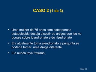 Slide 107
CASO 2 (1 de 3)
• Uma mulher de 75 anos com osteoporose
estabelecida deseja discutir os artigos que leu no
google sobre ibandronato e do risedronato
• Ela atualmente toma alendronato e pergunta se
poderia tomar uma droga diferente.
• Ela nunca teve fraturas.
 