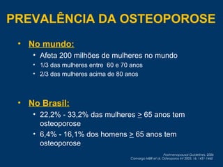 • No mundo:
• Afeta 200 milhões de mulheres no mundo
• 1/3 das mulheres entre 60 e 70 anos
• 2/3 das mulheres acima de 80 anos
• No Brasil:
• 22,2% - 33,2% das mulheres > 65 anos tem
osteoporose
• 6,4% - 16,1% dos homens > 65 anos tem
osteoporose
Postmenopausal Guidelines, 2006
Camargo MBR et al. Osteoporos Int 2005; 16: 1451-1460
PREVALÊNCIA DA OSTEOPOROSE
 