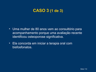 Slide 110
CASO 3 (1 de 3)
• Uma mulher de 80 anos vem ao consultório para
acompanhamento porque uma avaliação recente
identificou osteoporose significativa.
• Ela concorda em iniciar a terapia oral com
bisfosfonatos.
 
