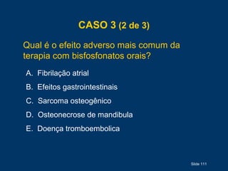 Slide 111
CASO 3 (2 de 3)
Qual é o efeito adverso mais comum da
terapia com bisfosfonatos orais?
A. Fibrilação atrial
B. Efeitos gastrointestinais
C. Sarcoma osteogênico
D. Osteonecrose de mandibula
E. Doença tromboembolica
 