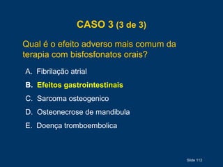 Slide 112
CASO 3 (3 de 3)
Qual é o efeito adverso mais comum da
terapia com bisfosfonatos orais?
A. Fibrilação atrial
B. Efeitos gastrointestinais
C. Sarcoma osteogenico
D. Osteonecrose de mandibula
E. Doença tromboembolica
 