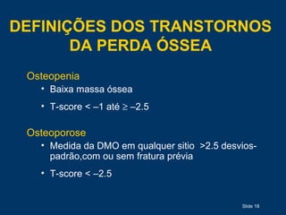Slide 18
DEFINIÇÕES DOS TRANSTORNOS
DA PERDA ÓSSEA
Osteopenia
• Baixa massa óssea
• T-score < –1 até ≥ –2.5
Osteoporose
• Medida da DMO em qualquer sitio >2.5 desvios-
padrão,com ou sem fratura prévia
• T-score < –2.5
 