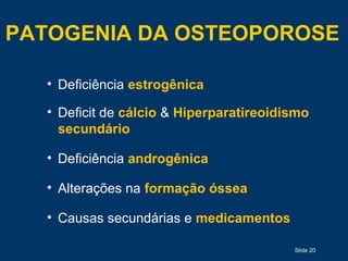 Slide 20
PATOGENIA DA OSTEOPOROSE
• Deficiência estrogênica
• Deficit de cálcio & Hiperparatireoidismo
secundário
• Deficiência androgênica
• Alterações na formação óssea
• Causas secundárias e medicamentos
 