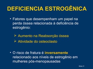 Slide 21
DEFICIENCIA ESTROGÊNICA
• Fatores que desempenham um papel na
perda óssea relacionada à deficiência de
estrogênio:
 Aumento na Reabsorção óssea
 Atividade do osteoclasto
• O risco de fratura é inversamente
relacionado aos níveis de estrogênio em
mulheres pós-menopausadas
 