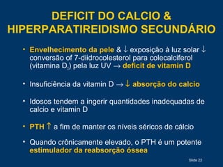 Slide 22
DEFICIT DO CALCIO &
HIPERPARATIREIDISMO SECUNDÁRIO
• Envelhecimento da pele & ↓ exposição à luz solar ↓
conversão of 7-diidrocolesterol para colecalciferol
(vitamina D3) pela luz UV → deficit de vitamin D
• Insuficiência da vitamin D → ↓ absorção do calcio
• Idosos tendem a ingerir quantidades inadequadas de
calcio e vitamin D
• PTH ↑ a fim de manter os níveis séricos de cálcio
• Quando crônicamente elevado, o PTH é um potente
estimulador da reabsorção óssea
 